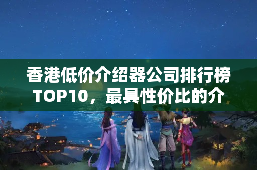 香港低價(jià)介紹器公司排行榜TOP10，最具性價(jià)比的介紹器品牌有哪些？