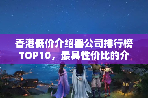 香港低價(jià)介紹器公司排行榜TOP10，最具性價(jià)比的介紹器品牌有哪些？