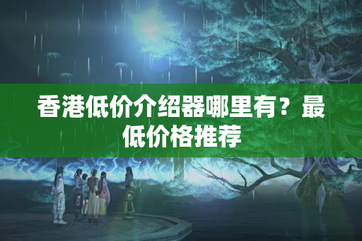 香港低價(jià)介紹器哪里有？最低價(jià)格推薦