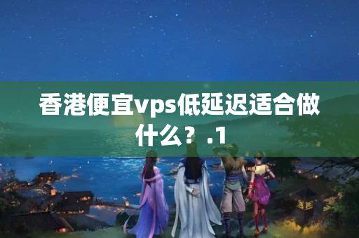 香港便宜vps低延遲適合做什么？