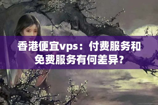 香港便宜vps：付費服務和免費服務有何差異？