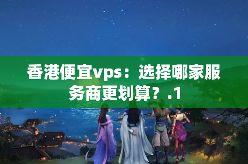 香港便宜vps：選擇哪家服務(wù)商更劃算？