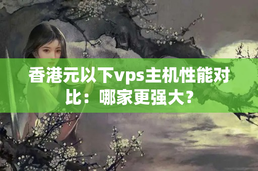 香港元以下vps主機(jī)性能對(duì)比：哪家更強(qiáng)大？