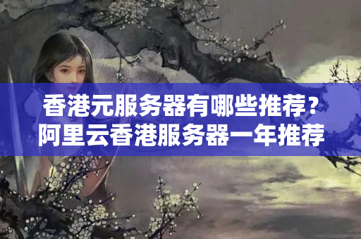 香港元服務(wù)器有哪些推薦？阿里云香港服務(wù)器一年推薦