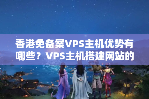 香港免備案VPS主機(jī)優(yōu)勢(shì)有哪些？VPS主機(jī)搭建網(wǎng)站的注意事項(xiàng)