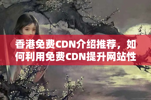 香港免費(fèi)CDN介紹推薦，如何利用免費(fèi)CDN提升網(wǎng)站性能