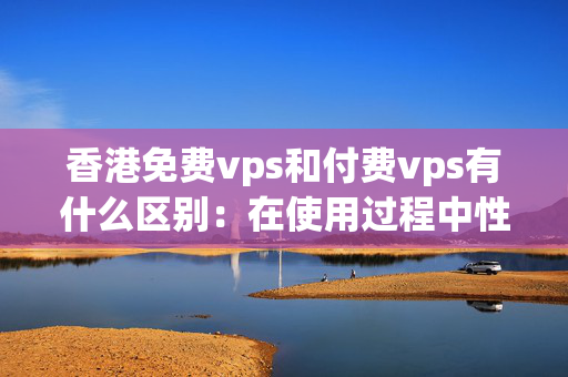 香港免費vps和付費vps有什么區(qū)別：在使用過程中性能表現(xiàn)如何？