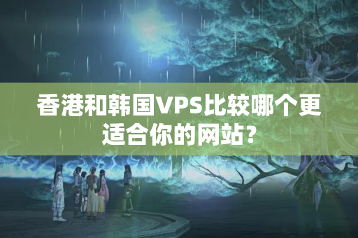 香港和韓國VPS比較哪個更適合你的網(wǎng)站？