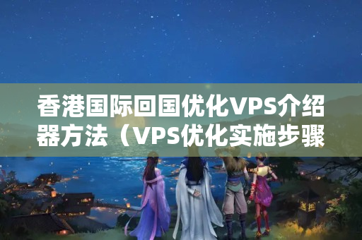 香港國際回國優(yōu)化VPS介紹器方法（VPS優(yōu)化實施步驟詳解）