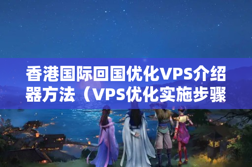 香港國際回國優(yōu)化VPS介紹器方法（VPS優(yōu)化實施步驟詳解）