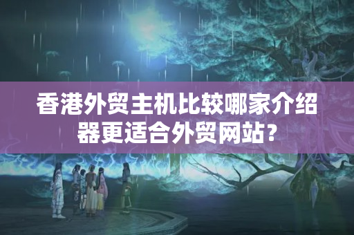 香港外貿(mào)主機比較哪家介紹器更適合外貿(mào)網(wǎng)站？