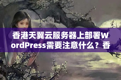 香港天翼云服務(wù)器上部署WordPress需要注意什么？香港天翼云服務(wù)器與騰訊云、阿里云相比如何？