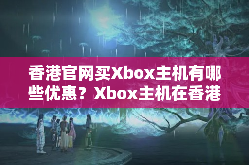 香港官網(wǎng)買Xbox主機(jī)有哪些優(yōu)惠？Xbox主機(jī)在香港官網(wǎng)的價(jià)格比較