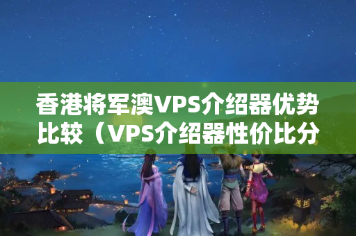 香港將軍澳VPS介紹器優(yōu)勢比較（VPS介紹器性價比分析）