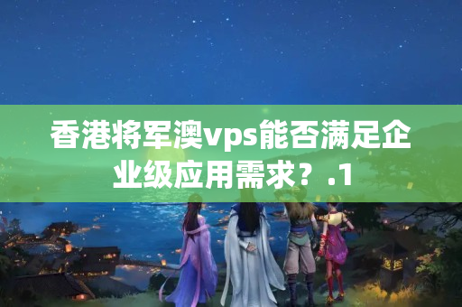 香港將軍澳vps能否滿足企業(yè)級(jí)應(yīng)用需求？