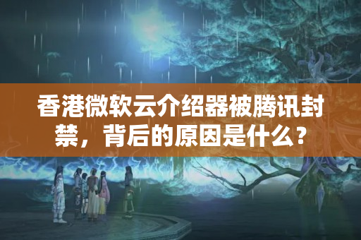 香港微軟云介紹器被騰訊封禁，背后的原因是什么？