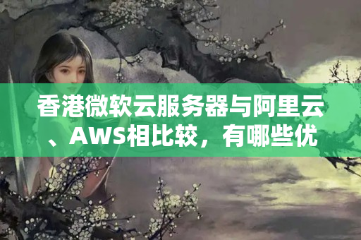 香港微軟云服務(wù)器與阿里云、AWS相比較，有哪些優(yōu)勢和劣勢？