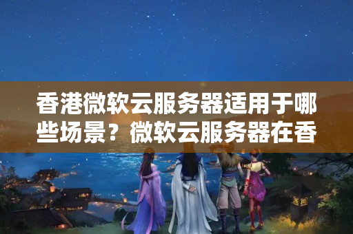 香港微軟云服務(wù)器適用于哪些場景？微軟云服務(wù)器在香港的網(wǎng)絡(luò)如何？