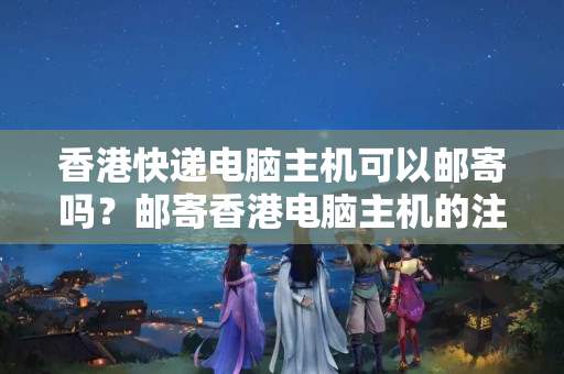 香港快遞電腦主機(jī)可以郵寄嗎？郵寄香港電腦主機(jī)的注意事項(xiàng)