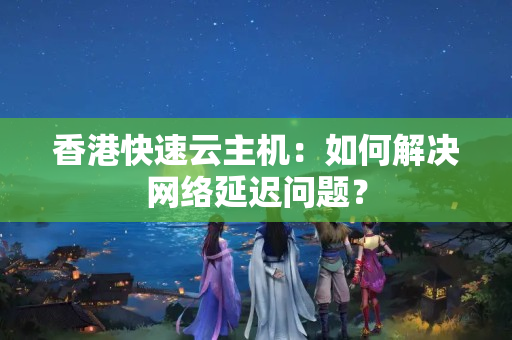 香港快速云主機：如何解決網(wǎng)絡延遲問題？