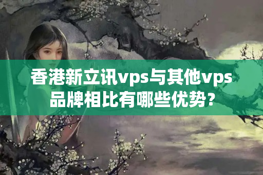 香港新立訊vps與其他vps品牌相比有哪些優(yōu)勢(shì)？