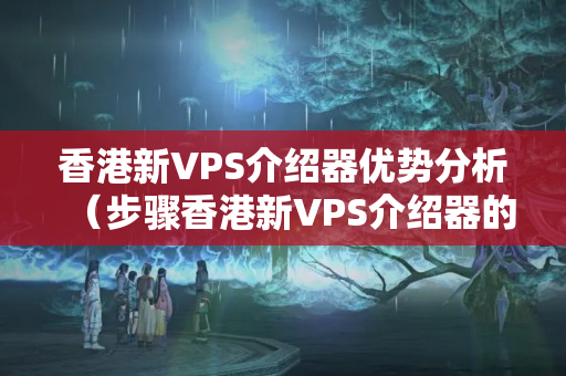 香港新VPS介紹器優(yōu)勢分析（步驟香港新VPS介紹器的優(yōu)勢）