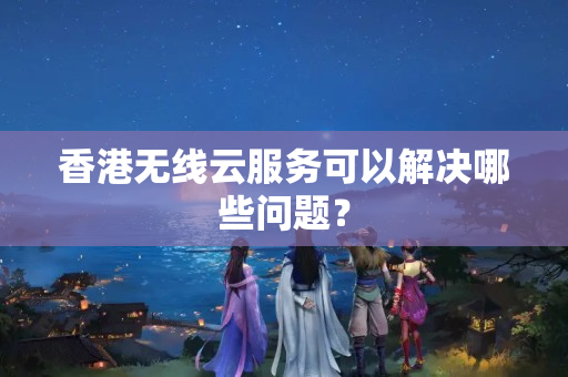 香港無線云服務(wù)可以解決哪些問題？