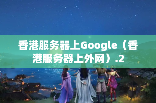 香港服務(wù)器上Google（香港服務(wù)器上外網(wǎng)）