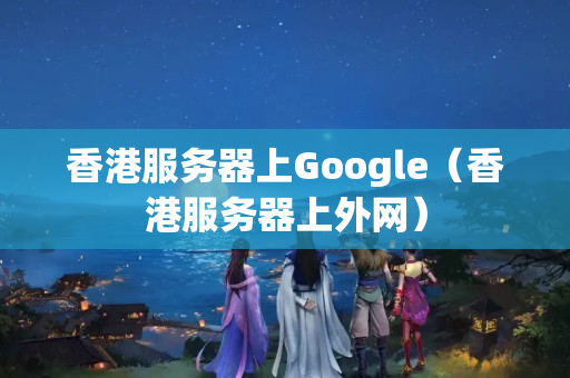 香港服務器上Google（香港服務器上外網(wǎng)）