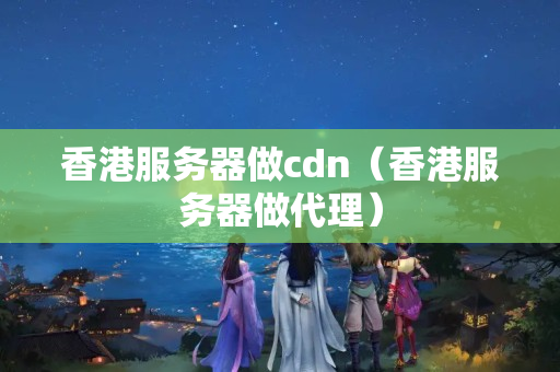 香港服務(wù)器做cdn（香港服務(wù)器做代理）