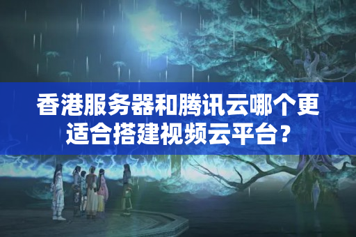 香港服務(wù)器和騰訊云哪個(gè)更適合搭建視頻云平臺(tái)？