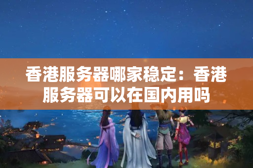 香港服務器哪家穩(wěn)定：香港服務器可以在國內用嗎