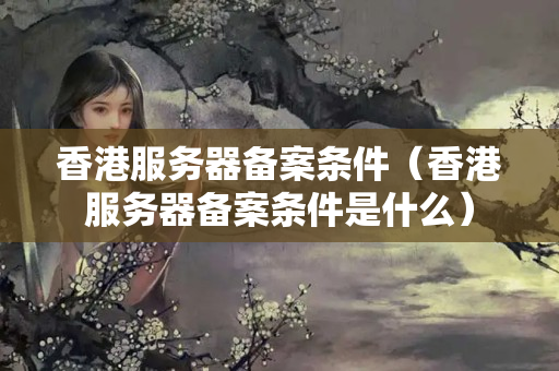 香港服務(wù)器備案條件（香港服務(wù)器備案條件是什么）