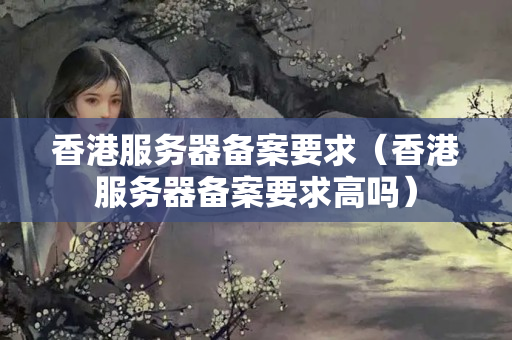 香港服務(wù)器備案要求（香港服務(wù)器備案要求高嗎）