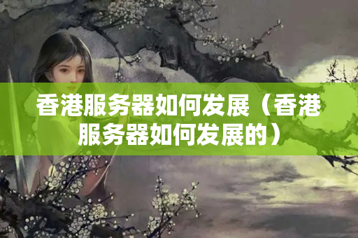 香港服務(wù)器如何發(fā)展（香港服務(wù)器如何發(fā)展的）