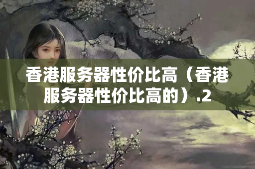 香港服務(wù)器性價比高（香港服務(wù)器性價比高的）