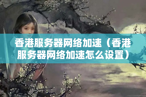 香港服務(wù)器網(wǎng)絡(luò)加速（香港服務(wù)器網(wǎng)絡(luò)加速怎么設(shè)置）