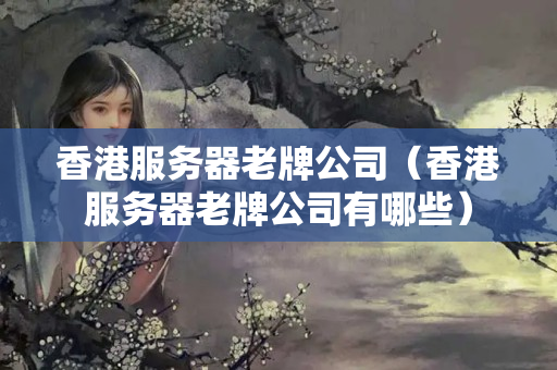 香港服務(wù)器老牌公司（香港服務(wù)器老牌公司有哪些）