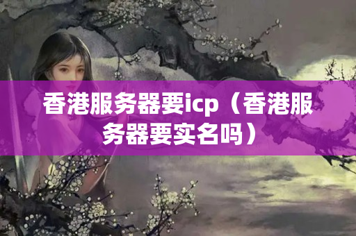 香港服務(wù)器要icp（香港服務(wù)器要實(shí)名嗎）