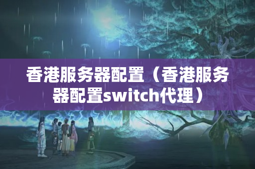 香港服務(wù)器配置（香港服務(wù)器配置switch代理）