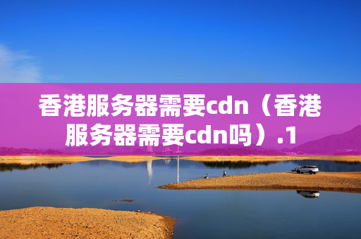 香港服務(wù)器需要cdn（香港服務(wù)器需要cdn嗎）