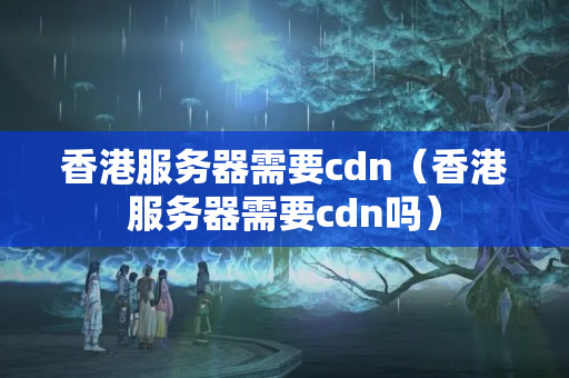 香港服務(wù)器需要cdn（香港服務(wù)器需要cdn嗎）