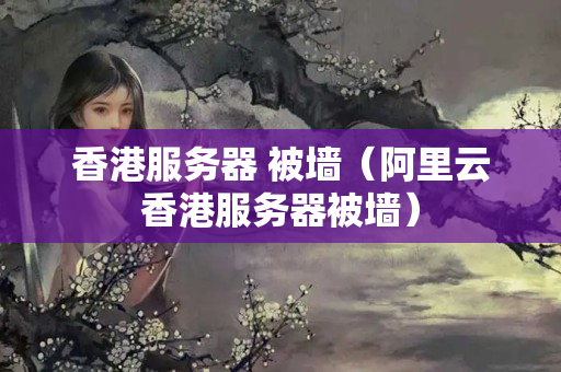 香港服務(wù)器 被墻（阿里云香港服務(wù)器被墻）