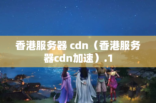 香港服務(wù)器 cdn（香港服務(wù)器cdn加速）