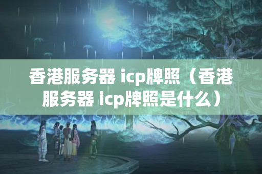 香港服務器 icp牌照（香港服務器 icp牌照是什么）