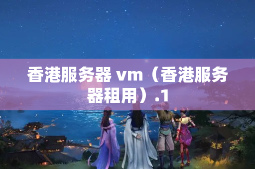 香港服務(wù)器 vm（香港服務(wù)器租用）