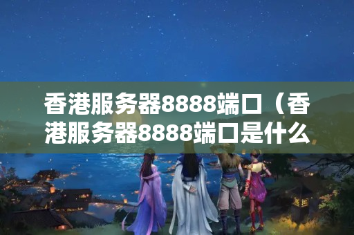 香港服務(wù)器8888端口（香港服務(wù)器8888端口是什么）