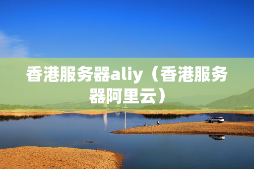 香港服務(wù)器aliy（香港服務(wù)器阿里云）