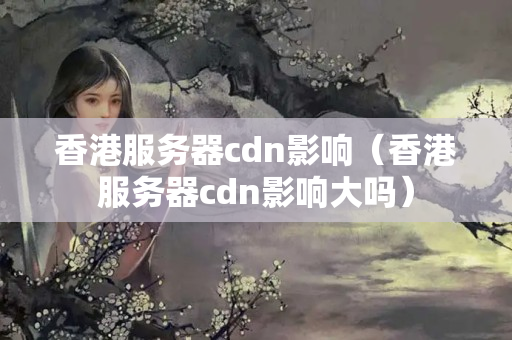 香港服務器cdn影響（香港服務器cdn影響大嗎）