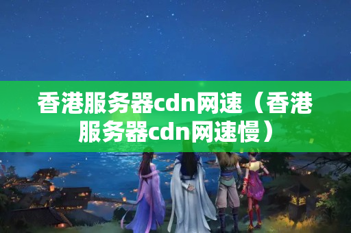 香港服務器cdn網(wǎng)速（香港服務器cdn網(wǎng)速慢）